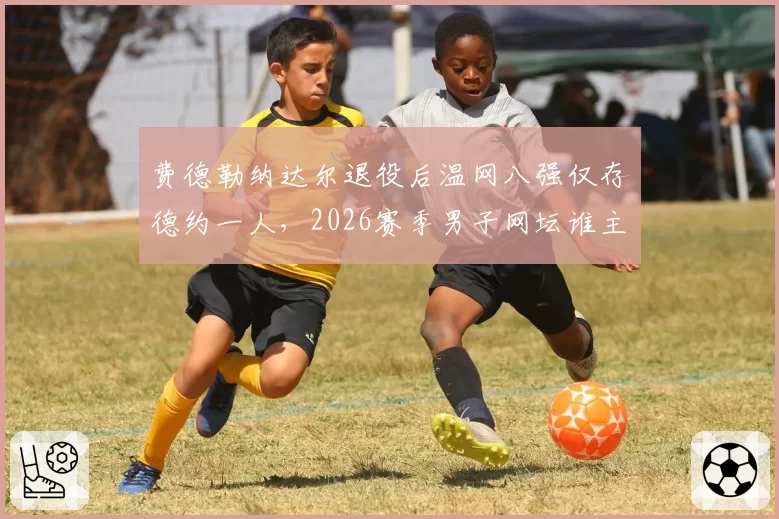费德勒纳达尔退役后温网八强仅存德约一人,2026赛季男子网坛谁主沉浮?