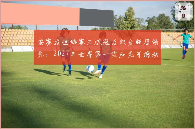 安赛龙世锦赛三连冠后积分断层领先,2027年世界第一宝座无可撼动