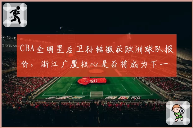 CBA全明星后卫孙铭徽获欧洲球队报价,浙江广厦核心是否将成为下一位旅欧球员?