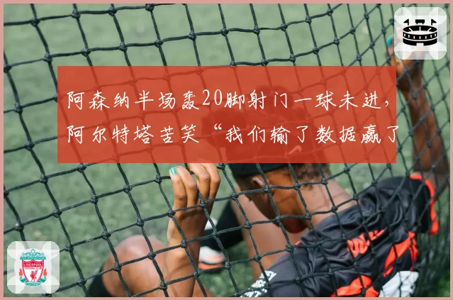 阿森纳半场轰20脚射门一球未进,阿尔特塔苦笑“我们输了数据赢了空气”__br_