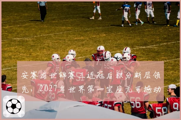 安赛龙世锦赛三连冠后积分断层领先,2027年世界第一宝座无可撼动
