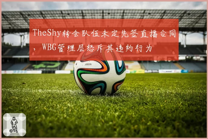 TheShy转会队伍未定先签直播合同,WBG管理层怒斥其违约行为