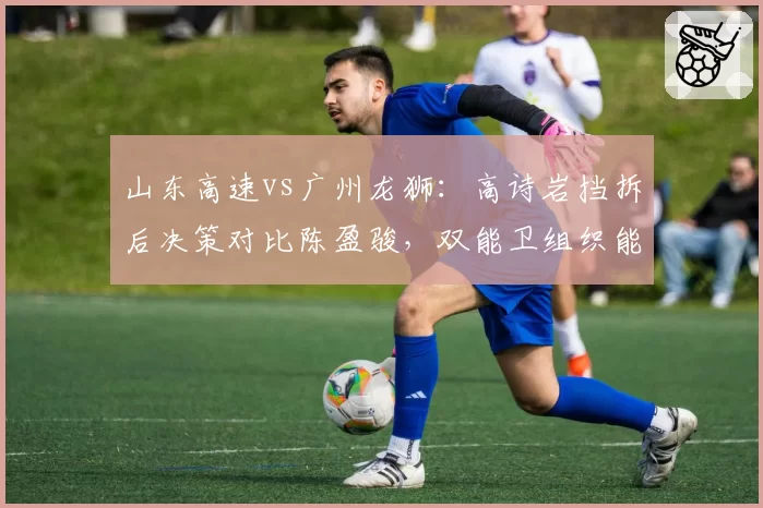 山东高速vs广州龙狮：高诗岩挡拆后决策对比陈盈骏，双能卫组织能力决定阵地战上限