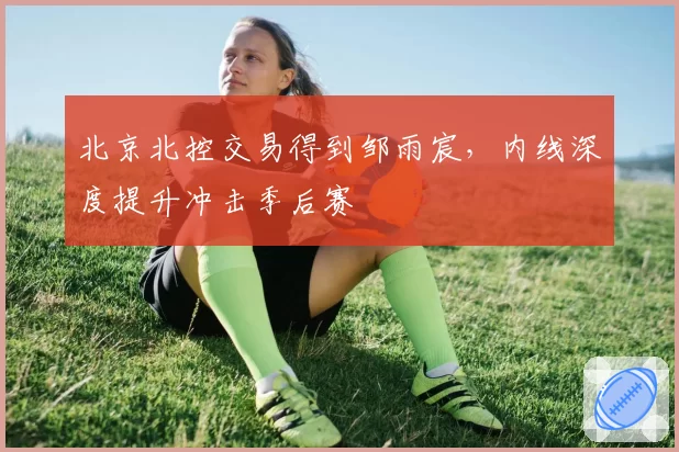 北京北控交易得到邹雨宸,内线深度提升冲击季后赛