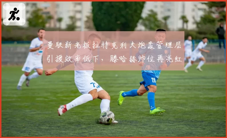 曼联新老板拉特克利夫炮轰管理层引援效率低下,滕哈赫帅位再亮红灯