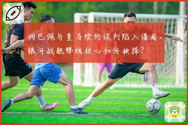 姆巴佩与皇马续约谈判陷入僵局，银河战舰锋线核心如何抉择？