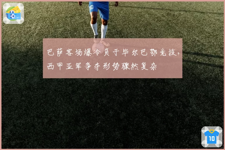 巴萨客场爆冷负于毕尔巴鄂竞技,西甲亚军争夺形势骤然复杂