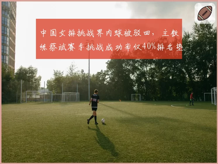中国女排挑战界内球被驳回，主教练蔡斌赛季挑战成功率仅40%排名垫底