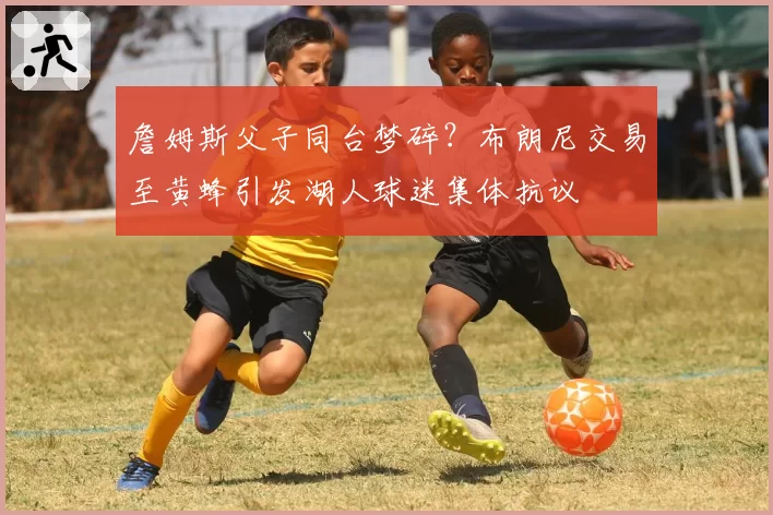 詹姆斯父子同台梦碎？布朗尼交易至黄蜂引发湖人球迷集体抗议
