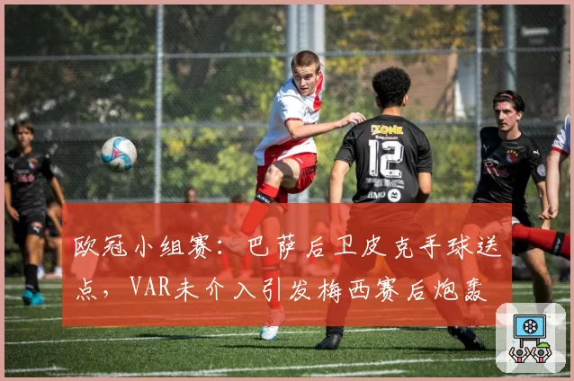 欧冠小组赛：巴萨后卫皮克手球送点，VAR未介入引发梅西赛后炮轰