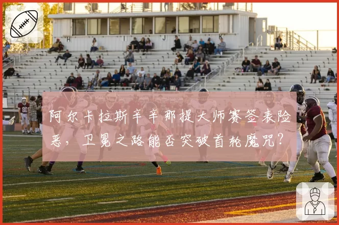阿尔卡拉斯辛辛那提大师赛签表险恶,卫冕之路能否突破首轮魔咒?