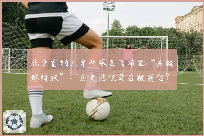 北京首钢三年两冠靠马布里“关键球特权”,历史地位是否被高估?