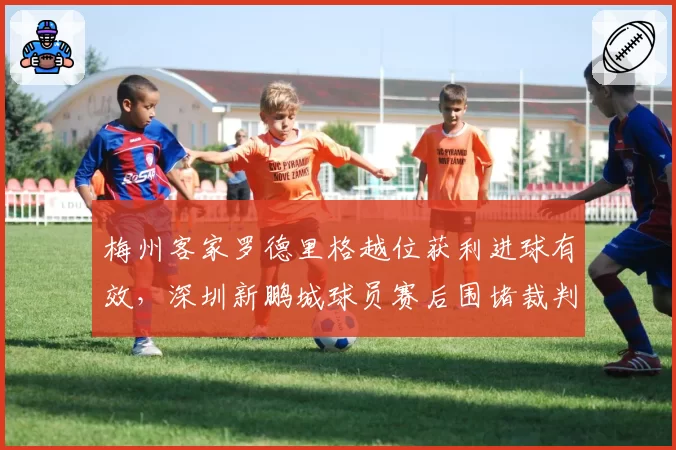 梅州客家罗德里格越位获利进球有效，深圳新鹏城球员赛后围堵裁判通道