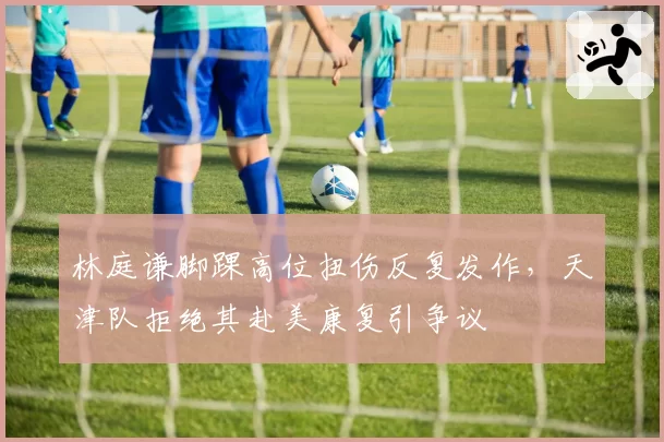 林庭谦脚踝高位扭伤反复发作,天津队拒绝其赴美康复引争议