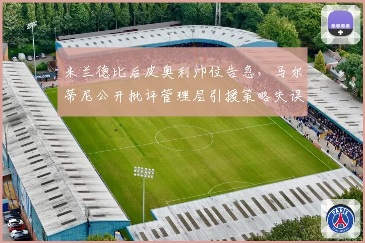 米兰德比后皮奥利帅位告急,马尔蒂尼公开批评管理层引援策略失误