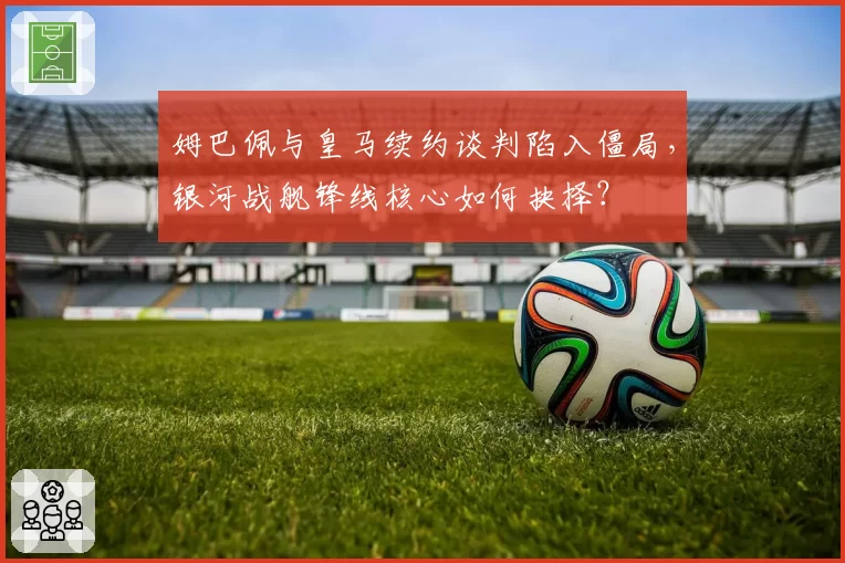 姆巴佩与皇马续约谈判陷入僵局，银河战舰锋线核心如何抉择？