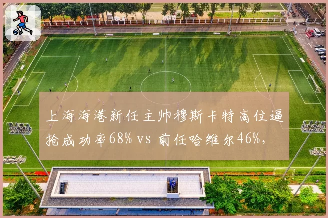 上海海港新任主帅穆斯卡特高位逼抢成功率68% vs 前任哈维尔46%,战术革命成效显著