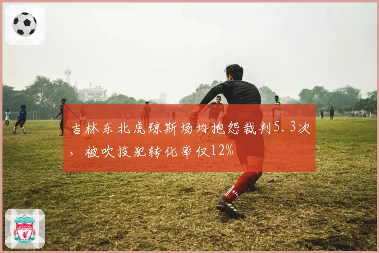 吉林东北虎琼斯场均抱怨裁判5.3次，被吹技犯转化率仅12%