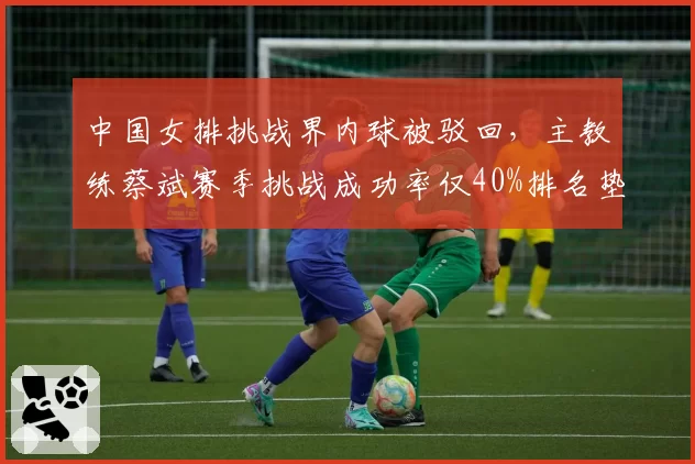 中国女排挑战界内球被驳回，主教练蔡斌赛季挑战成功率仅40%排名垫底