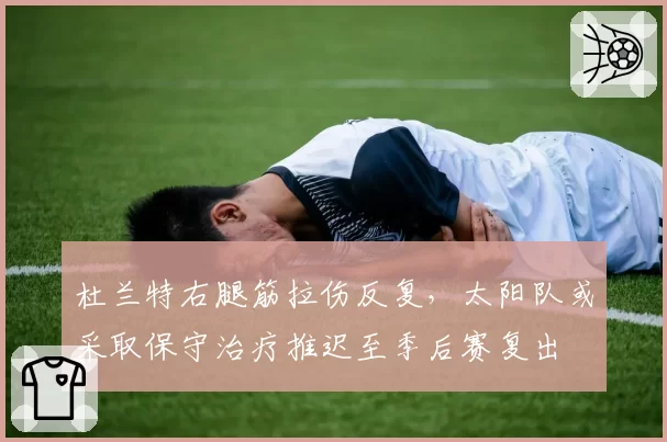 杜兰特右腿筋拉伤反复，太阳队或采取保守治疗推迟至季后赛复出