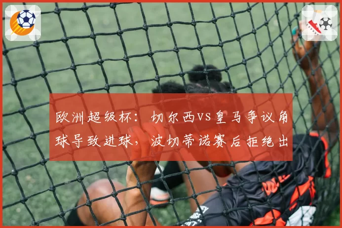 欧洲超级杯：切尔西vs皇马争议角球导致进球，波切蒂诺赛后拒绝出席发布会