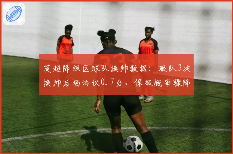 英超降级区球队换帅数据:狼队3次换帅后场均仅0.7分,保级概率骤降