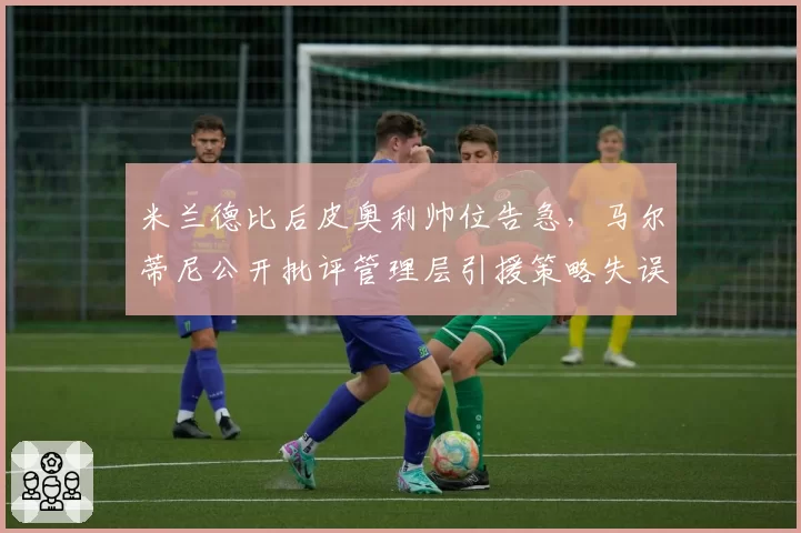 米兰德比后皮奥利帅位告急，马尔蒂尼公开批评管理层引援策略失误