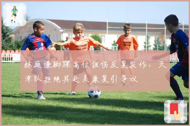 林庭谦脚踝高位扭伤反复发作,天津队拒绝其赴美康复引争议