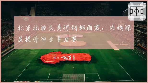 北京北控交易得到邹雨宸,内线深度提升冲击季后赛