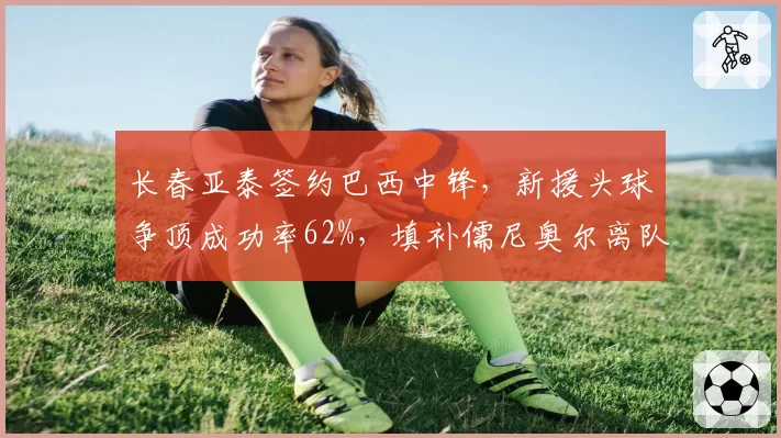 长春亚泰签约巴西中锋，新援头球争顶成功率62%，填补儒尼奥尔离队空白