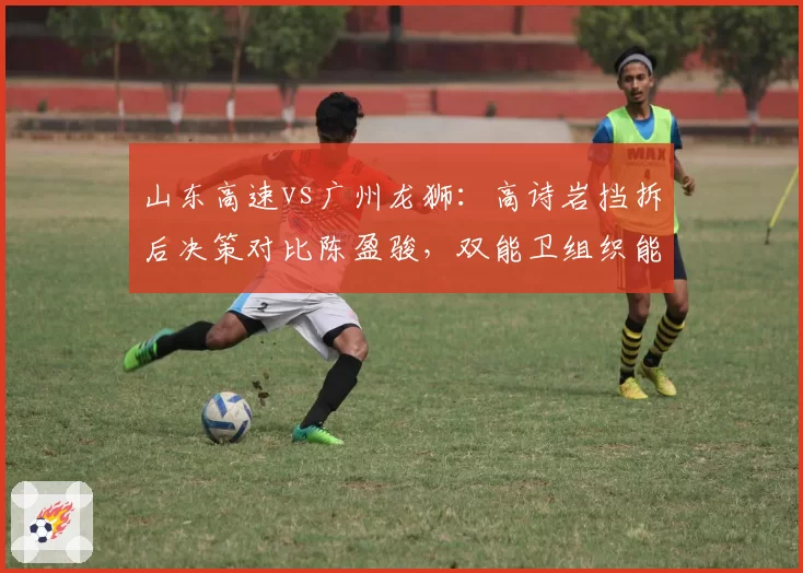 山东高速vs广州龙狮:高诗岩挡拆后决策对比陈盈骏,双能卫组织能力决定阵地战上限