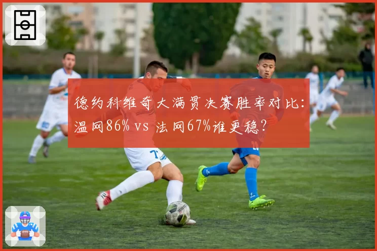 德约科维奇大满贯决赛胜率对比：温网86% vs 法网67%谁更稳？