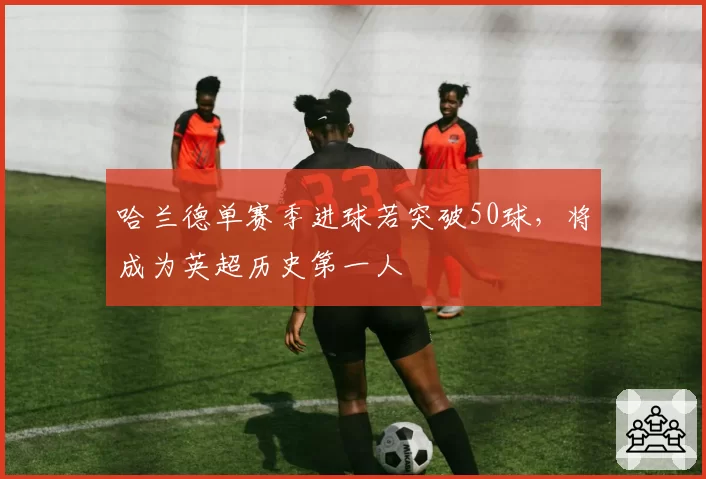 哈兰德单赛季进球若突破50球，将成为英超历史第一人
