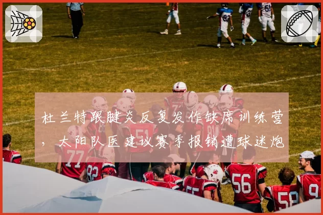 杜兰特跟腱炎反复发作缺席训练营，太阳队医建议赛季报销遭球迷炮轰