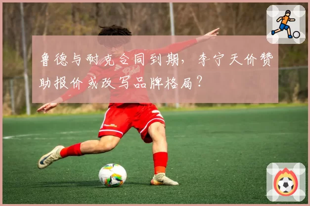 鲁德与耐克合同到期，李宁天价赞助报价或改写品牌格局？