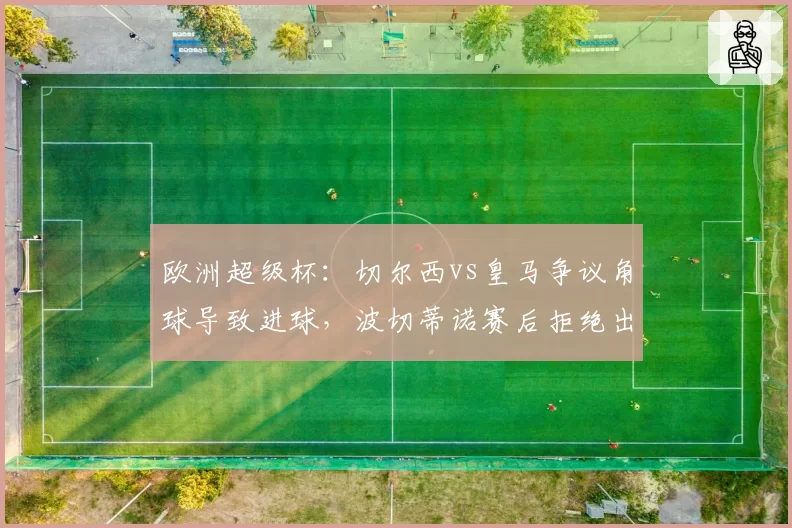 欧洲超级杯：切尔西vs皇马争议角球导致进球，波切蒂诺赛后拒绝出席发布会