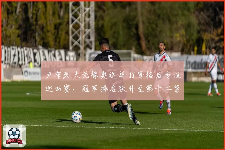 卢布列夫无缘奥运单打资格后专注巡回赛，冠军排名跃升至第十二紧逼年终线