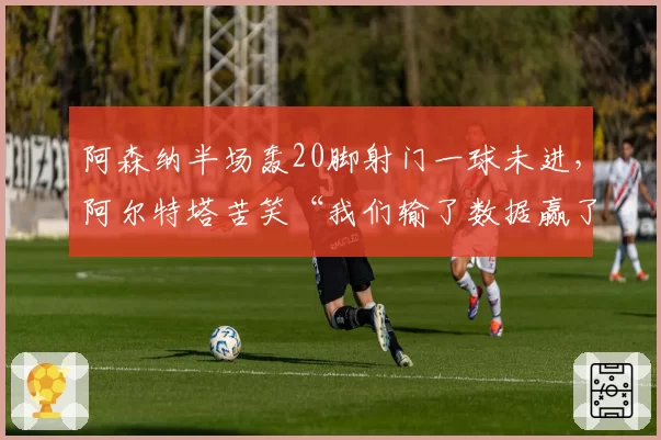 阿森纳半场轰20脚射门一球未进,阿尔特塔苦笑“我们输了数据赢了空气”__br_