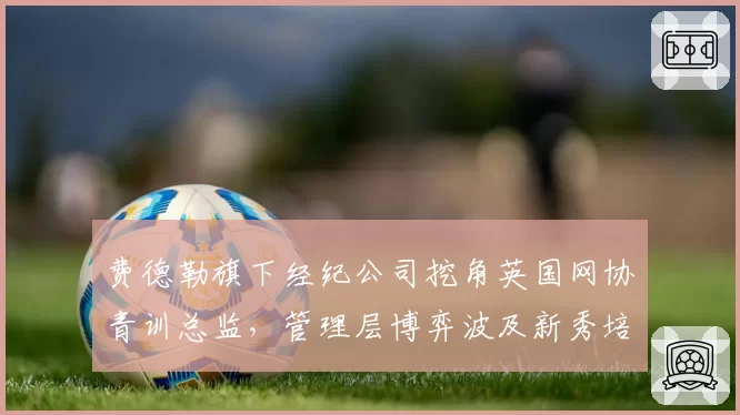 费德勒旗下经纪公司挖角英国网协青训总监,管理层博弈波及新秀培养