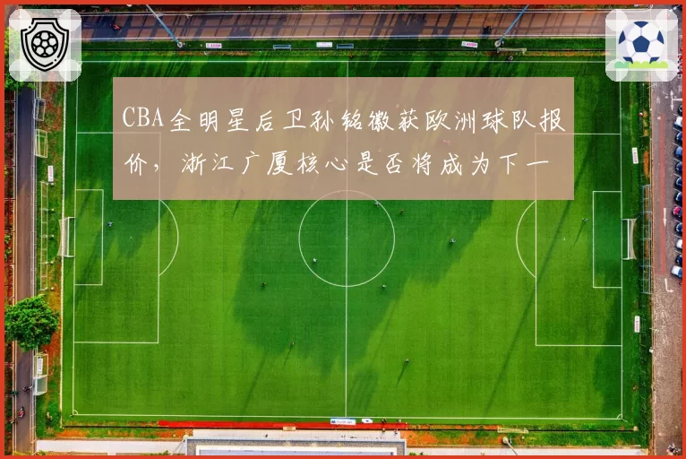 CBA全明星后卫孙铭徽获欧洲球队报价,浙江广厦核心是否将成为下一位旅欧球员?