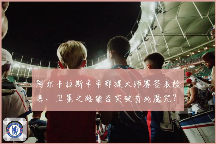 阿尔卡拉斯辛辛那提大师赛签表险恶,卫冕之路能否突破首轮魔咒?